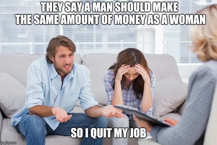 couples therapy | THEY SAY A MAN SHOULD MAKE THE SAME AMOUNT OF MONEY AS A WOMAN; SO I QUIT MY JOB | image tagged in couples therapy | made w/ Imgflip meme maker