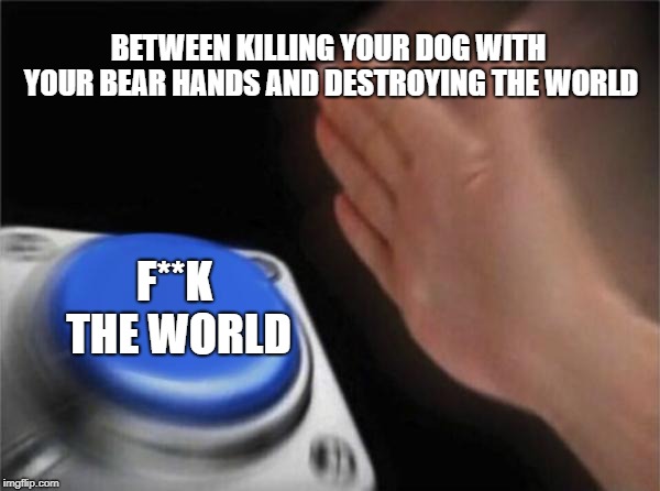 Blank Nut Button Meme | BETWEEN KILLING YOUR DOG WITH YOUR BEAR HANDS AND DESTROYING THE WORLD; F**K THE WORLD | image tagged in memes,blank nut button | made w/ Imgflip meme maker