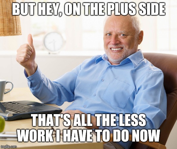Hide the pain harold | BUT HEY, ON THE PLUS SIDE THAT'S ALL THE LESS WORK I HAVE TO DO NOW | image tagged in hide the pain harold | made w/ Imgflip meme maker