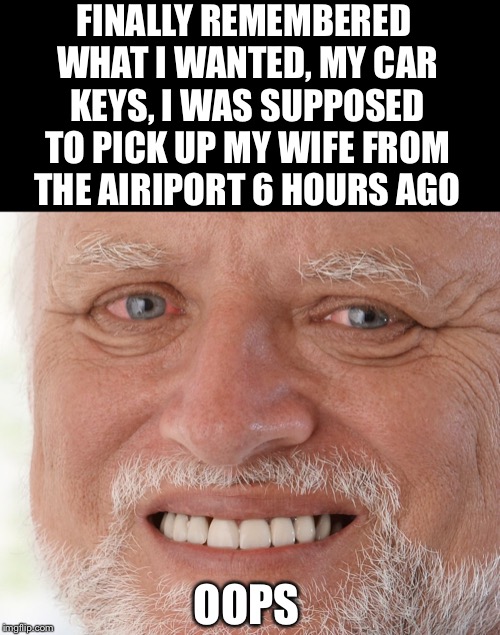 Hide the Pain Harold | FINALLY REMEMBERED WHAT I WANTED, MY CAR KEYS, I WAS SUPPOSED TO PICK UP MY WIFE FROM THE AIRIPORT 6 HOURS AGO OOPS | image tagged in hide the pain harold | made w/ Imgflip meme maker