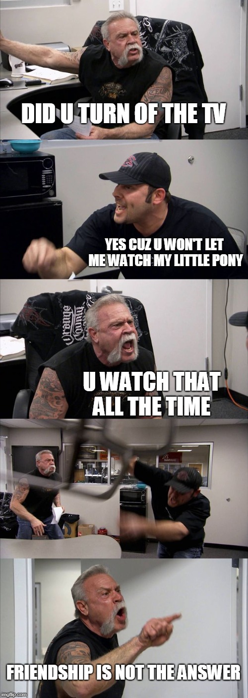 American Chopper Argument | DID U TURN OF THE TV; YES CUZ U WON'T LET ME WATCH MY LITTLE PONY; U WATCH THAT ALL THE TIME; FRIENDSHIP IS NOT THE ANSWER | image tagged in memes,american chopper argument | made w/ Imgflip meme maker