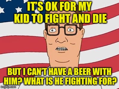 American Hank Hill | IT’S OK FOR MY KID TO FIGHT AND DIE; BUT I CAN’T HAVE A BEER WITH HIM? WHAT IS HE FIGHTING FOR? | image tagged in american hank hill | made w/ Imgflip meme maker