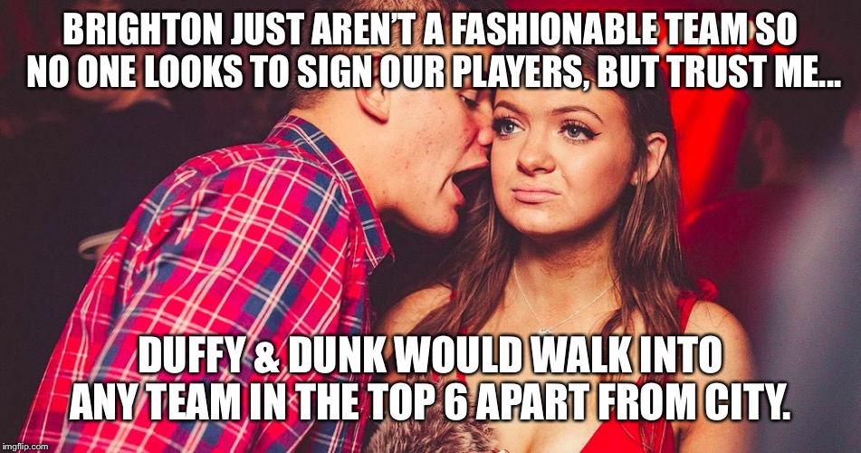 Uncomfortable Nightclub Girl | BRIGHTON JUST AREN’T A FASHIONABLE TEAM SO NO ONE LOOKS TO SIGN OUR PLAYERS, BUT TRUST ME... DUFFY & DUNK WOULD WALK INTO ANY TEAM IN THE TOP 6 APART FROM CITY. | image tagged in uncomfortable nightclub girl | made w/ Imgflip meme maker