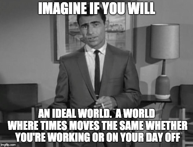 Rod Serling: Imagine If You Will | IMAGINE IF YOU WILL; AN IDEAL WORLD.  A WORLD WHERE TIMES MOVES THE SAME WHETHER YOU'RE WORKING OR ON YOUR DAY OFF | image tagged in rod serling imagine if you will | made w/ Imgflip meme maker