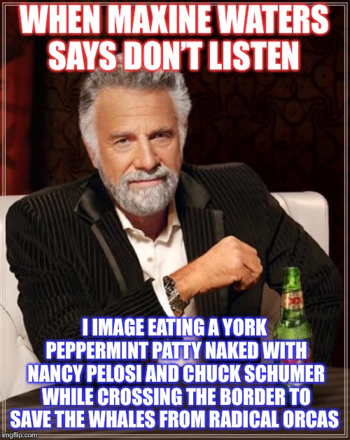 The Most Interesting Man In The World | WHEN MAXINE WATERS SAYS DON’T LISTEN; I IMAGE EATING A YORK PEPPERMINT PATTY NAKED WITH NANCY PELOSI AND CHUCK SCHUMER WHILE CROSSING THE BORDER TO SAVE THE WHALES FROM RADICAL ORCAS | image tagged in memes,the most interesting man in the world | made w/ Imgflip meme maker