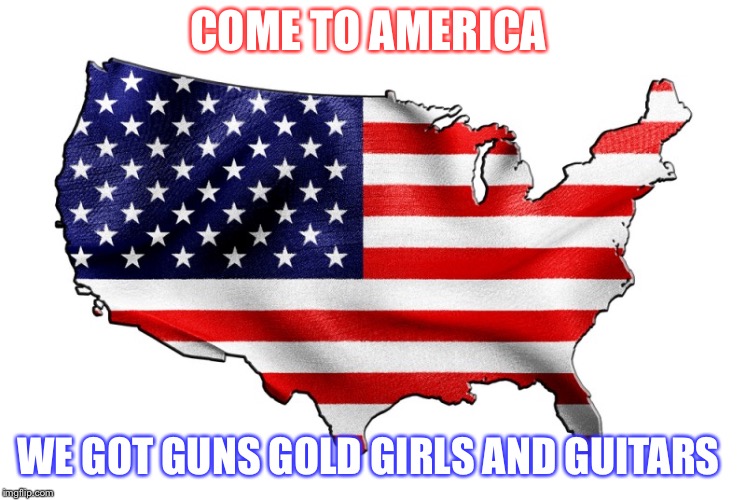 United States of America | COME TO AMERICA; WE GOT GUNS GOLD GIRLS AND GUITARS | image tagged in united states of america | made w/ Imgflip meme maker