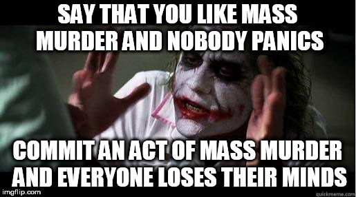 No one bats an eye | SAY THAT YOU LIKE MASS MURDER AND NOBODY PANICS; COMMIT AN ACT OF MASS MURDER AND EVERYONE LOSES THEIR MINDS | image tagged in no one bats an eye,every one loses their minds,violence,murder,mass murder,violent | made w/ Imgflip meme maker