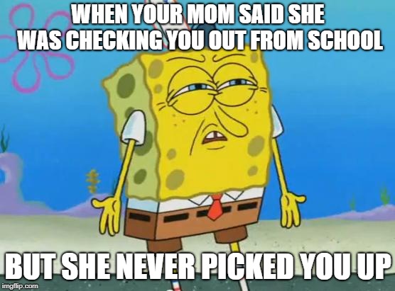 Angry Spongebob | WHEN YOUR MOM SAID SHE WAS CHECKING YOU OUT FROM SCHOOL; BUT SHE NEVER PICKED YOU UP | image tagged in angry spongebob | made w/ Imgflip meme maker