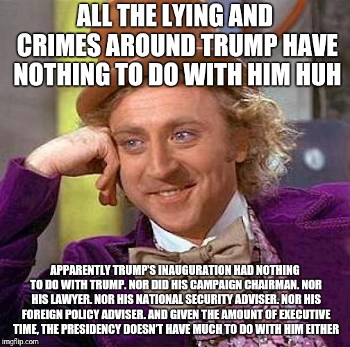 Creepy Condescending Wonka | ALL THE LYING AND CRIMES AROUND TRUMP HAVE NOTHING TO DO WITH HIM HUH; APPARENTLY TRUMP’S INAUGURATION HAD NOTHING TO DO WITH TRUMP. NOR DID HIS CAMPAIGN CHAIRMAN. NOR HIS LAWYER. NOR HIS NATIONAL SECURITY ADVISER. NOR HIS FOREIGN POLICY ADVISER. AND GIVEN THE AMOUNT OF EXECUTIVE TIME, THE PRESIDENCY DOESN’T HAVE MUCH TO DO WITH HIM EITHER | image tagged in memes,creepy condescending wonka | made w/ Imgflip meme maker