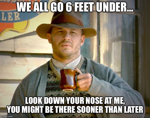 Lawless | WE ALL GO 6 FEET UNDER... LOOK DOWN YOUR NOSE AT ME, YOU MIGHT BE THERE SOONER THAN LATER | image tagged in lawless | made w/ Imgflip meme maker