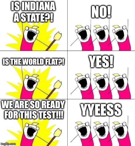 What Do We Want 3 Meme | IS INDIANA A STATE?! NO! IS THE WORLD FLAT?! YES! WE ARE SO READY FOR THIS TEST!!! YYEESS | image tagged in memes,what do we want 3 | made w/ Imgflip meme maker