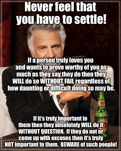 Never Settle | Never feel that you have to settle! If a person truly loves you and wants to prove worthy of you as much as they say they do then they WILL do so WITHOUT FAIL regardless of how daunting or difficult doing so may be. If it’s truly important to them then they absolutely WILL do it WITHOUT QUESTION.  If they do not or come up with excuses then it’s truly NOT important to them.  BEWARE of such people! | image tagged in love,commitment,devotion,settle,woman,man | made w/ Imgflip meme maker