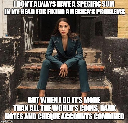 AOC-Fashion-Steps | I DON'T ALWAYS HAVE A SPECIFIC SUM IN MY HEAD FOR FIXING AMERICA'S PROBLEMS; BUT WHEN I DO IT'S MORE THAN ALL THE WORLD'S COINS, BANK NOTES AND CHEQUE ACCOUNTS COMBINED | image tagged in aoc-fashion-steps | made w/ Imgflip meme maker