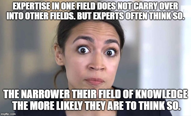 No Narrower | EXPERTISE IN ONE FIELD DOES NOT CARRY OVER INTO OTHER FIELDS. BUT EXPERTS OFTEN THINK SO. THE NARROWER THEIR FIELD OF KNOWLEDGE THE MORE LIKELY THEY ARE TO THINK SO. | image tagged in alexandraino occasional-cortex | made w/ Imgflip meme maker