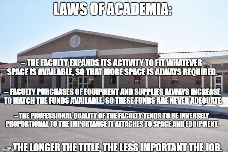 Life a School | LAWS OF ACADEMIA:; – THE FACULTY EXPANDS ITS ACTIVITY TO FIT WHATEVER SPACE IS AVAILABLE, SO THAT MORE SPACE IS ALWAYS REQUIRED. – FACULTY PURCHASES OF EQUIPMENT AND SUPPLIES ALWAYS INCREASE TO MATCH THE FUNDS AVAILABLE, SO THESE FUNDS ARE NEVER ADEQUATE. – THE PROFESSIONAL QUALITY OF THE FACULTY TENDS TO BE INVERSELY PROPORTIONAL TO THE IMPORTANCE IT ATTACHES TO SPACE AND EQUIPMENT. – THE LONGER THE TITLE, THE LESS IMPORTANT THE JOB. | image tagged in life a school | made w/ Imgflip meme maker