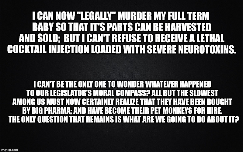 Solid Black Background | I CAN NOW "LEGALLY" MURDER MY FULL TERM BABY SO THAT IT'S PARTS CAN BE HARVESTED AND SOLD; 
BUT I CAN'T REFUSE TO RECEIVE A LETHAL COCKTAIL INJECTION LOADED WITH SEVERE NEUROTOXINS. I CAN'T BE THE ONLY ONE TO WONDER WHATEVER HAPPENED TO OUR LEGISLATOR'S MORAL COMPASS? ALL BUT THE SLOWEST AMONG US MUST NOW CERTAINLY REALIZE THAT THEY HAVE BEEN BOUGHT BY BIG PHARMA; AND HAVE BECOME THEIR PET MONKEYS FOR HIRE.   THE ONLY QUESTION THAT REMAINS IS WHAT ARE WE GOING TO DO ABOUT IT? | image tagged in solid black background | made w/ Imgflip meme maker