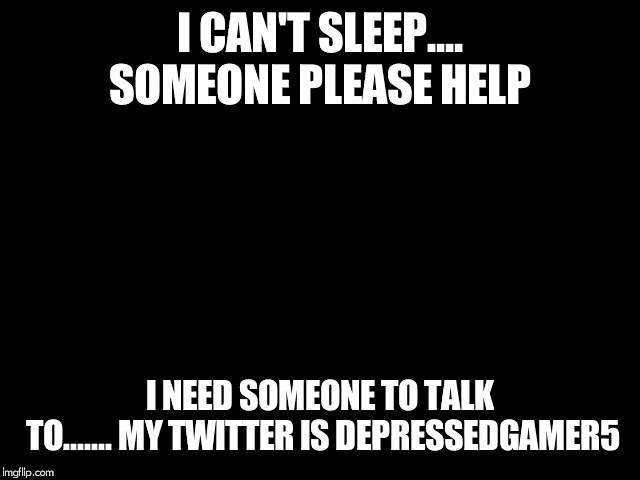 I CAN'T SLEEP.... SOMEONE PLEASE HELP; I NEED SOMEONE TO TALK TO....... MY TWITTER IS DEPRESSEDGAMER5 | image tagged in depression | made w/ Imgflip meme maker