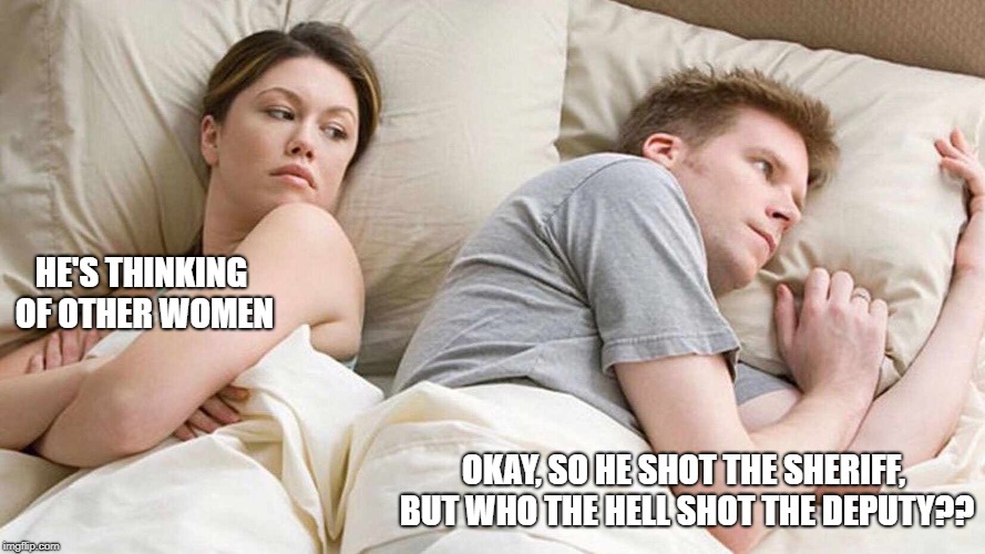 I Bet He's Thinking About Other Women | HE'S THINKING OF OTHER WOMEN; OKAY, SO HE SHOT THE SHERIFF, BUT WHO THE HELL SHOT THE DEPUTY?? | image tagged in i bet he's thinking about other women | made w/ Imgflip meme maker