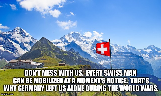 Switzerland | DON'T MESS WITH US.  EVERY SWISS MAN CAN BE MOBILIZED AT A MOMENT'S NOTICE.  THAT'S WHY GERMANY LEFT US ALONE DURING THE WORLD WARS. | image tagged in switzerland | made w/ Imgflip meme maker