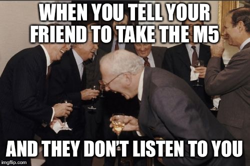 Laughing Men In Suits | WHEN YOU TELL YOUR FRIEND TO TAKE THE M5; AND THEY DON’T LISTEN TO YOU | image tagged in memes,laughing men in suits | made w/ Imgflip meme maker
