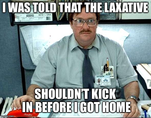 I Was Told There Would Be Meme | I WAS TOLD THAT THE LAXATIVE; SHOULDN’T KICK IN BEFORE I GOT HOME | image tagged in memes,i was told there would be | made w/ Imgflip meme maker