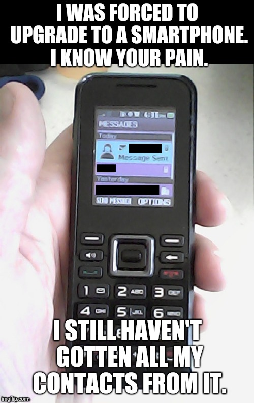 I WAS FORCED TO UPGRADE TO A SMARTPHONE. I KNOW YOUR PAIN. I STILL HAVEN'T GOTTEN ALL MY CONTACTS FROM IT. | image tagged in narrow black strip background | made w/ Imgflip meme maker