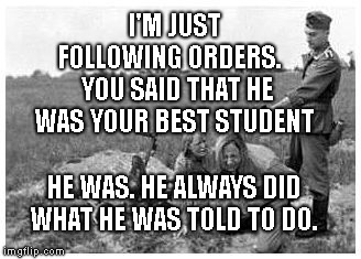 nazi killing peasants | I'M JUST FOLLOWING ORDERS.    YOU SAID THAT HE WAS YOUR BEST STUDENT; HE WAS. HE ALWAYS DID WHAT HE WAS TOLD TO DO. | image tagged in nazi killing peasants | made w/ Imgflip meme maker