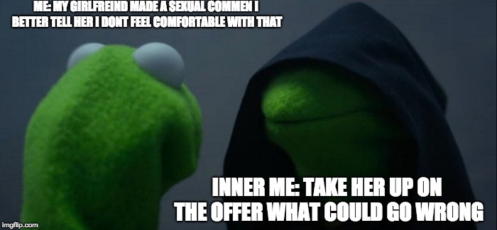 Evil Kermit Meme | ME: MY GIRLFREIND MADE A SEXUAL COMMEN I BETTER TELL HER I DONT FEEL COMFORTABLE WITH THAT; INNER ME: TAKE HER UP ON THE OFFER WHAT COULD GO WRONG | image tagged in memes,evil kermit | made w/ Imgflip meme maker