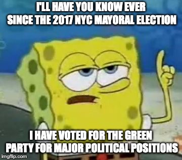 Voting for Green Party | I'LL HAVE YOU KNOW EVER SINCE THE 2017 NYC MAYORAL ELECTION; I HAVE VOTED FOR THE GREEN PARTY FOR MAJOR POLITICAL POSITIONS | image tagged in memes,ill have you know spongebob,green party,voting,politics | made w/ Imgflip meme maker