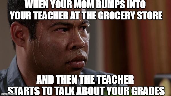 sweating bullets | WHEN YOUR MOM BUMPS INTO YOUR TEACHER AT THE GROCERY STORE; AND THEN THE TEACHER STARTS TO TALK ABOUT YOUR GRADES | image tagged in sweating bullets | made w/ Imgflip meme maker