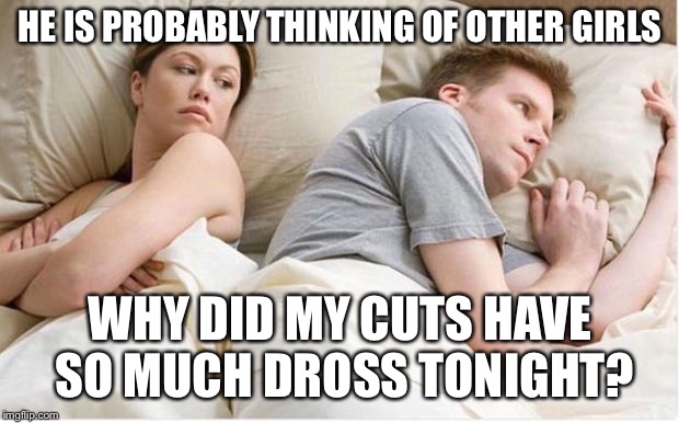 Thinking about other girls | HE IS PROBABLY THINKING OF OTHER GIRLS; WHY DID MY CUTS HAVE SO MUCH DROSS TONIGHT? | image tagged in thinking about other girls | made w/ Imgflip meme maker
