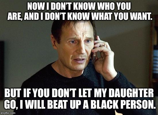 Liam Neeson Taken 2 | NOW I DON’T KNOW WHO YOU ARE, AND I DON’T KNOW WHAT YOU WANT. BUT IF YOU DON’T LET MY DAUGHTER GO, I WILL BEAT UP A BLACK PERSON. | image tagged in memes,liam neeson taken 2 | made w/ Imgflip meme maker