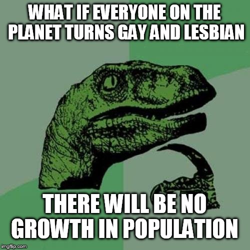 What if This happens!? | WHAT IF EVERYONE ON THE PLANET TURNS GAY AND LESBIAN; THERE WILL BE NO GROWTH IN POPULATION | image tagged in memes,philosoraptor,meme,what if | made w/ Imgflip meme maker