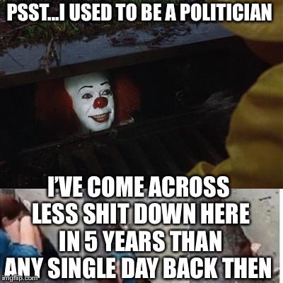 IT Sewer / Clown  | PSST...I USED TO BE A POLITICIAN I’VE COME ACROSS LESS SHIT DOWN HERE IN 5 YEARS THAN ANY SINGLE DAY BACK THEN | image tagged in it sewer / clown | made w/ Imgflip meme maker