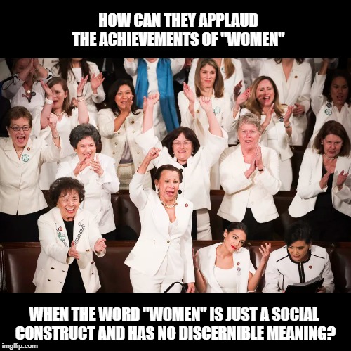 Every time they go off on a feminist tangent, they are, according their own ideology, guilty of transphobic bigotry. | HOW CAN THEY APPLAUD THE ACHIEVEMENTS OF "WOMEN"; WHEN THE WORD "WOMEN" IS JUST A SOCIAL CONSTRUCT AND HAS NO DISCERNIBLE MEANING? | image tagged in feminists,idiots,democrats,state of the union,contradiction | made w/ Imgflip meme maker