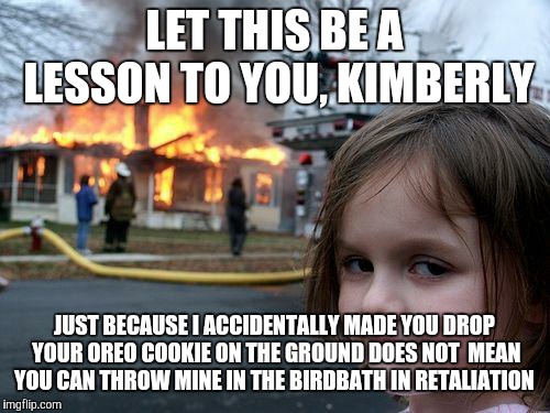 You done f'd up, bestie! | LET THIS BE A LESSON TO YOU, KIMBERLY; JUST BECAUSE I ACCIDENTALLY MADE YOU DROP YOUR OREO COOKIE ON THE GROUND DOES NOT  MEAN YOU CAN THROW MINE IN THE BIRDBATH IN RETALIATION | image tagged in memes,disaster girl,oreos,cookies,revenge,no chill | made w/ Imgflip meme maker