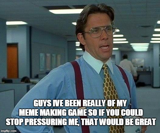 Sorry guys i've been off my game | GUYS IVE BEEN REALLY OF MY MEME MAKING GAME SO IF YOU COULD STOP PRESSURING ME, THAT WOULD BE GREAT | image tagged in memes,that would be great | made w/ Imgflip meme maker