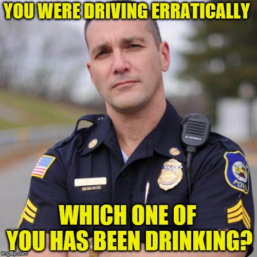 Cop | YOU WERE DRIVING ERRATICALLY WHICH ONE OF YOU HAS BEEN DRINKING? | image tagged in cop | made w/ Imgflip meme maker