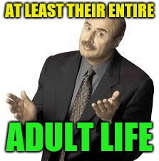 Dr Phil | AT LEAST THEIR ENTIRE ADULT LIFE | image tagged in dr phil | made w/ Imgflip meme maker