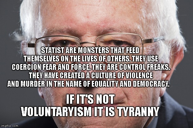 Bernie Sanders  | STATIST ARE MONSTERS THAT FEED THEMSELVES ON THE LIVES OF OTHERS. THEY USE COERCION FEAR AND FORCE. THEY ARE CONTROL FREAKS. THEY HAVE CREATED A CULTURE OF VIOLENCE AND MURDER IN THE NAME OF EQUALITY AND DEMOCRACY. IF IT'S NOT VOLUNTARYISM IT IS TYRANNY | image tagged in bernie sanders | made w/ Imgflip meme maker