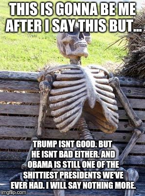 Waiting Skeleton Meme | THIS IS GONNA BE ME AFTER I SAY THIS BUT... TRUMP ISNT GOOD. BUT HE ISNT BAD EITHER. AND OBAMA IS STILL ONE OF THE SHITTIEST PRESIDENTS WE'V | image tagged in memes,waiting skeleton | made w/ Imgflip meme maker