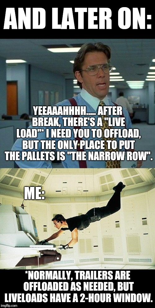 This is in relation to https://imgflip.com/i/2t14qk (linked in the comments) | AND LATER ON:; YEEAAAHHHH..... AFTER BREAK, THERE'S A "LIVE LOAD"* I NEED YOU TO OFFLOAD, BUT THE ONLY PLACE TO PUT THE PALLETS IS "THE NARROW ROW". ME:; *NORMALLY, TRAILERS ARE OFFLOADED AS NEEDED, BUT LIVELOADS HAVE A 2-HOUR WINDOW. | image tagged in memes,that would be great,mission impossible,narrow black strip background | made w/ Imgflip meme maker