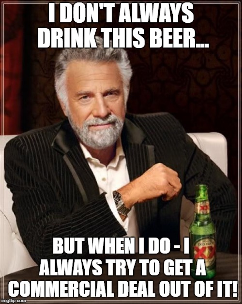 The Most Interesting Man In The World Meme | I DON'T ALWAYS DRINK THIS BEER... BUT WHEN I DO - I ALWAYS TRY TO GET A COMMERCIAL DEAL OUT OF IT! | image tagged in memes,the most interesting man in the world | made w/ Imgflip meme maker