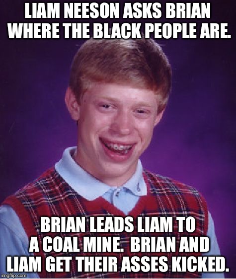 Brian misunderstood. | LIAM NEESON ASKS BRIAN WHERE THE BLACK PEOPLE ARE. BRIAN LEADS LIAM TO A COAL MINE.  BRIAN AND LIAM GET THEIR ASSES KICKED. | image tagged in memes,bad luck brian | made w/ Imgflip meme maker