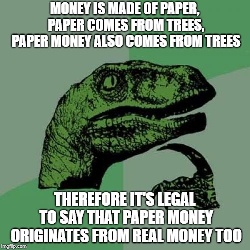 Philosoraptor Meme | MONEY IS MADE OF PAPER, PAPER COMES FROM TREES, PAPER MONEY ALSO COMES FROM TREES; THEREFORE IT'S LEGAL TO SAY THAT PAPER MONEY ORIGINATES FROM REAL MONEY TOO | image tagged in memes,philosoraptor | made w/ Imgflip meme maker