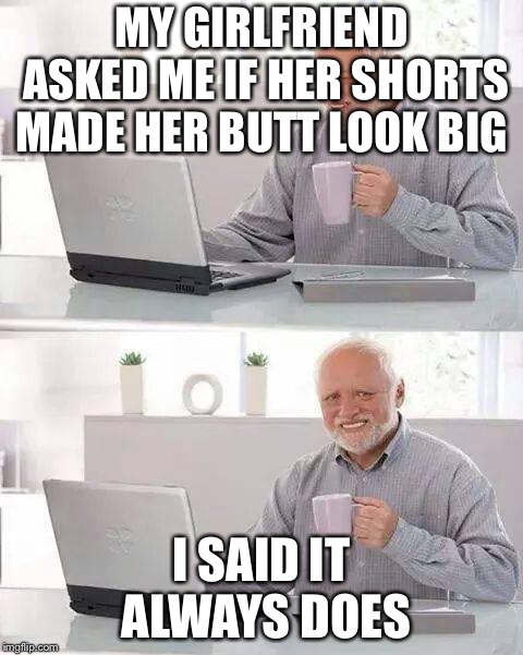 Hide the Pain Harold Meme | MY GIRLFRIEND ASKED ME IF HER SHORTS MADE HER BUTT LOOK BIG; I SAID IT ALWAYS DOES | image tagged in memes,hide the pain harold | made w/ Imgflip meme maker