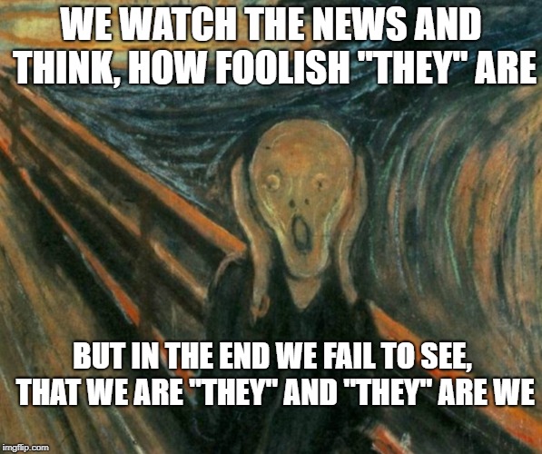 How foolish they are | WE WATCH THE NEWS AND THINK, HOW FOOLISH "THEY" ARE; BUT IN THE END WE FAIL TO SEE, THAT WE ARE "THEY" AND "THEY" ARE WE | image tagged in they,liars,democrats,republicans,not me | made w/ Imgflip meme maker