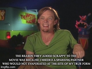 Scooby doo movie shaggy | THE REASON THEY ADDED SCRAPPY TO THE MOVIE WAS BECAUSE I NEEDED A SPARRING PARTNER WHO WOULD NOT EVAPORATED AT THE SITE OF MY TRUE FORM | image tagged in scooby doo movie shaggy | made w/ Imgflip meme maker