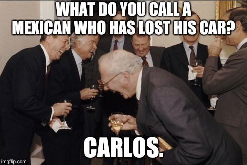Laughing Men In Suits Meme | WHAT DO YOU CALL A MEXICAN WHO HAS LOST HIS CAR? CARLOS. | image tagged in memes,laughing men in suits | made w/ Imgflip meme maker