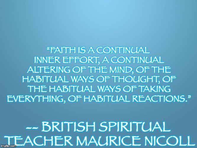 solid blue | “FAITH IS A CONTINUAL INNER EFFORT, A CONTINUAL ALTERING OF THE MIND, OF THE HABITUAL WAYS OF THOUGHT, OF THE HABITUAL WAYS OF TAKING EVERYTHING, OF HABITUAL REACTIONS.”; -- BRITISH SPIRITUAL TEACHER MAURICE NICOLL | image tagged in solid blue | made w/ Imgflip meme maker